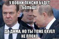 у вовки пенсия будет больше да дима, но ты тоже охуел не плохо