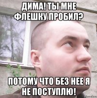 дима! ты мне флешку пробил? потому что без нее я не поступлю!