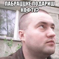 пабраццке подариш кофту? 