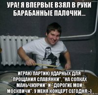 ура! я впервые взял в руки барабанные палочки... играю партию ударных для "прощания славянки", "на сопках маньчжурии" и "дорогие мои москвичи". у меня концерт сегодня:-)