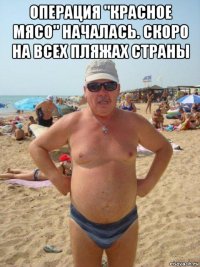 операция "красное мясо" началась. скоро на всех пляжах страны 