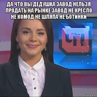 да что вы дедушка завод нельзя продать на рынке завод не кресло не комод не шляпа не ботинки 