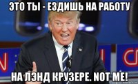 это ты - ездишь на работу на лэнд крузере. not me!