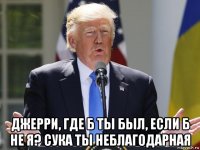  джерри, где б ты был, если б не я? сука ты неблагодарная