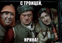 с троицей, ирина!