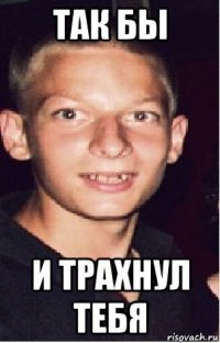 так бы и трахнул тебя