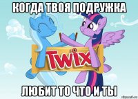 когда твоя подружка любит то что и ты