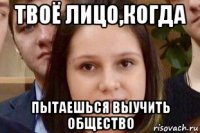 твоё лицо,когда пытаешься выучить общество