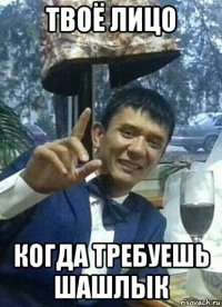 твоё лицо когда требуешь шашлык