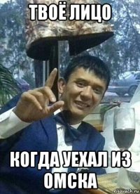 твоё лицо когда уехал из омска