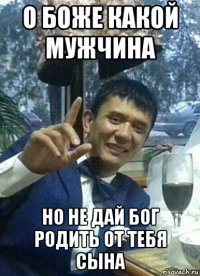 о боже какой мужчина но не дай бог родить от тебя сына