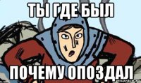 ты где был почему опоздал