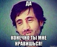 да конечно ты мне нравишься!