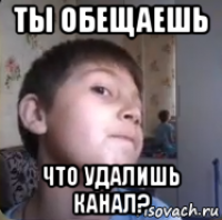 ты обещаешь что удалишь канал?