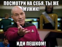 посмотри на себя, ты же мужик! иди пешком!
