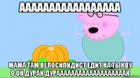 ааааааааааааааааа мама там велосипидист едит на тыкву о он дурак дурааааааааааааааааааак