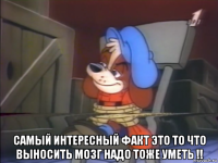  самый интересный факт это то что выносить мозг надо тоже уметь !!