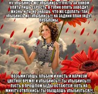ну, улыбнись же! улыбнись!!! пусть за окном опять лишь серость, в тупик опять заводит жизнь, и ты не знаешь, что же сделать! так улыбнись же! улыбнись!!! на задний план уйдут проблемы, возьми гуашь, альбом и кисть, и нарисуй цветное время! и улыбнись!!! ты улыбнись!!!! пусть в прошлом беды остаются! хоть на минуту отвлекись! ты обещаешь улыбнуться?!
