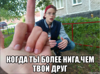  когда ты более нига,чем твой друг