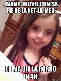 - mama, nu are cum sa fie de la net-ul meu eu ma uit la porno in 4k