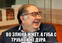  во злюка жжёт, а губа с трубкой не дура . . .