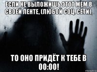 если не выложишь этот мем в своей ленте, (любой соц. сети), то оно придёт к тебе в 00:00!