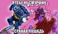 я тебе не смурфик сраная лошадь