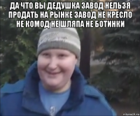да что вы дедушка завод нельзя продать на рынке завод не кресло не комод не шляпа не ботинки 