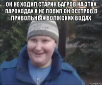 он не ходил старик багров на этих пароходах и не ловил он осетров в привольных волжских водах 