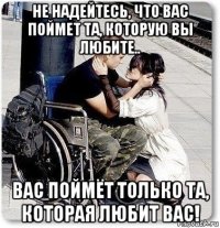 не надейтесь, что вас поймет та, которую вы любите.. вас поймёт только та, которая любит вас!