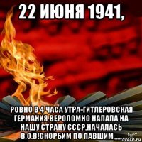 22 июня 1941, ровно в 4 часа утра-гитлеровская германия вероломно напала на нашу страну ссср,началась в.о.в!скорбим по павшим,,,,,,