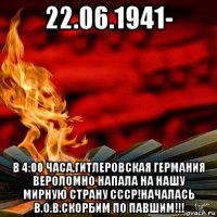 22.06.1941- в 4:00 часа,гитлеровская германия вероломно напала на нашу мирную страну ссср!началась в.о.в.скорбим по павшим!!!