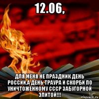 12.06, для меня не праздник день россии,а день траура и скорби по уничтоженному ссср забугорной элитой!!!