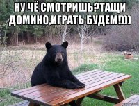 ну чё смотришь?тащи домино,играть будем!))) 