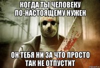 когда ты человеку по-настоящему нужен он тебя ни за что просто так не отпустит