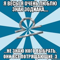 я весы я очень люблю знак зодиака.... ...не знаю кого выбрать, они все потрящающие :з