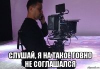  слушай, я на такое говно не соглашался