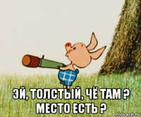  эй, толстый, чё там ? место есть ?