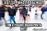 когда рина пробежал 1 км и решил подвернуть ногу