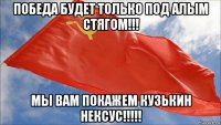 победа будет только под алым стягом!!! мы вам покажем кузькин нексус!!!!!