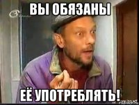 вы обязаны её употреблять!
