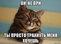 ой, не ври ты просто трахнуть меня хочешь