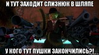 и тут заходит слизнюк в шляпе у кого тут пушки закончились?!