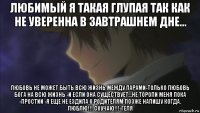 любимый я такая глупая так как не уверенна в завтрашнем дне... любовь не может быть всю жизнь между парами-только любовь бога на всю жизнь -и если она существует...не торопи меня пока -простии -я еще не ездила к родителям позже напишу когда. люблю!!! скучаю!!!-геля