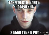 так что кто, блять, ковригина я ебал тебя в рот
