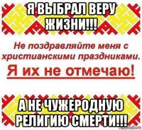 я выбрал веру жизни!!! а не чужеродную религию смерти!!!