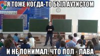 я тоже когда-то был аутистом и не понимал, что пол - лава