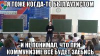 я тоже когда-то был аутистом и не понимал, что при коммунизме всё будет заебись