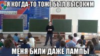 я когда-то тоже был высоким меня били даже лампы