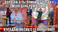 дорогой, а ты помнишь когда у меня день рождения? я угадаю месяц с 12 попыток!!!
